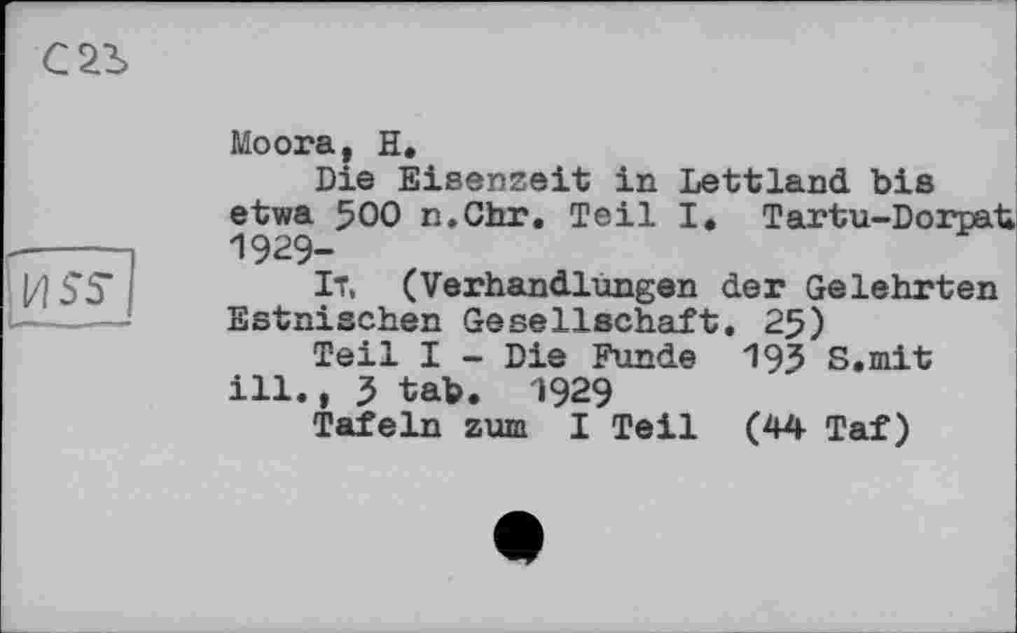 ﻿С2І
fuss
I — I ■ '—UK*
Moora, H.
Die Eisenzeit in Lettland bis etwa 500 n.Chr. Teil I. Tartu-Dorpat 1929-
ІТ, (Verhandlungen der Gelehrten Estnischen Gesellschaft. 25)
Teil I - Die Funde 19З S.mit ill., 3 tab. 1929
Tafeln zum I Teil (44 Taf)